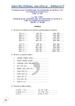 Αρβανιτίδης Θεόδωρος, www.atheo.gr - Μαθηματικά Ε΄
 
50
Ο Διαιρέτης μου έχει ένα δεκαδικό ψηφίο, άρα πολλαπλασιάζω και τους δύο με το 10,
έτσι η διαίρεση μου μετατρέπεται σε :
2.255 : 5 = 451
π.χ. 450 : 0,005 =
Ο Διαιρέτης μου έχει τρία δεκαδικά ψηφία, άρα πολλαπλασιάζω και τους δύο με το
1.000, έτσι η διαίρεσή μου μετατρέπεται σε :
450.000 : 5 = 90.000
Ασκήσεις
1. Να κάνεις στο τετράδιό σου τους παρακάτω πολλαπλασιασμούς και διαιρέσεις :
12,3 • 5 = ........ 1,50 • 10 = …….. 3,98 • 100 = ……..
4,56 • 2 = …… 3,45 • 20 = …….. 7,98 • 200 = ……..
7,89 • 3 = …… 5,52 • 50 = …….. 1,00 • 100 = ……..
98,7 • 4 = …… 7,65 • 15 = …….. 4,32 • 432 = ……..
6,54 • 7 = …… 87,6 • 22 = …….. 5,55 • 155 = ……..
12,3 : 5 = ........ 1,50 : 10 = …….. 39,8 : 100 = ……..
45,6 : 2 = …… 34,5 : 20 = …….. 79,8 : 200 = ……..
78,9 : 3 = …… 55,2 : 50 = …….. 10,0 : 100 = ……..
98,7 : 4 = …… 76,5 : 15 = …….. 43,2 : 432 = ……..
65,4 : 4 = …… 87,6 : 50 = …….. 450,0 : 150 = ……..
2. Να κάνεις τις παρακάτω πράξεις :
 725,085 + 3.500,5 + 1,234 = ……………………………..
 1.876,4 + 44,050 + 12,345 = ……………………………...
 2.345,678 + 1,234 + 456,789 = ………………………….
 8,5 – 2,34 – 2,4 = …………………………………………...
 45,005 – 23,5 – 1,55 – 0,5 = ………………………………
 ( 25,8 + 0,5 ) • 5 = ………………………………………….
 ( 45,5 – 5,5 ) • 8 = ………………………………………….
 ( 30,3 • 10 ) : 3 = …………………………………………..
 ( 5,5 • 6,5 ) : 10 = …………………………………………..
 ( 10,5 : 5 ) • 2 = ……………………………………………..
3. Υπολόγισε με κάθετες πράξεις :
α ) 43,4 · 1,3 = ………………… β ) 34 - 2,25 = ………………….
γ ) 28,34 + 2 , 7 = ………………… δ ) 7,45 · 0,2 = …………………
ε ) 3 : 6 = …………………………… στ ) 23 , 2 : 0,2 = …………………
 