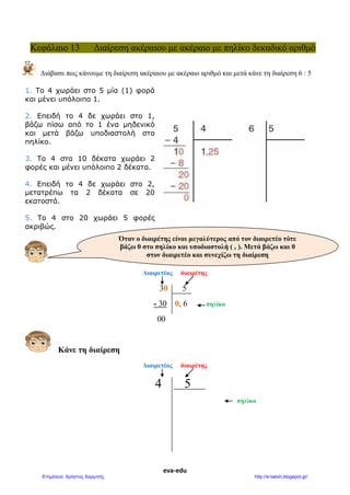 eva-edu
Κεφάλαιο 13 Διαίρεση ακέραιου με ακέραιο με πηλίκο δεκαδικό αριθμό
Διάβασε πως κάνουμε τη διαίρεση ακέραιου με ακέραιο αριθμό και μετά κάνε τη διαίρεση 6 : 5
1. Tο 4 χωράει στο 5 μία (1) φορά
και μένει υπόλοιπο 1.
2. Eπειδή το 4 δε χωράει στο 1,
βάζω πίσω από το 1 ένα μηδενικό
και μετά βάζω υποδιαστολή στο
πηλίκο.
3. Tο 4 στα 10 δέκατα χωράει 2
φορές και μένει υπόλοιπο 2 δέκατα.
4. Eπειδή το 4 δε χωράει στο 2,
μετατρέπω τα 2 δέκατα σε 20
εκατοστά.
5. Tο 4 στο 20 χωράει 5 φορές
ακριβώς.
Διαιρετέος διαιρέτης
30 5
- 30 0, 6 πηλίκο
00
Κάνε τη διαίρεση
Διαιρετέος διαιρέτης
4 5
πηλίκο
Όταν ο διαιρέτης είναι μεγαλύτερος από τον διαιρετέο τότε
βάζω 0 στο πηλίκο και υποδιαστολή ( , ). Μετά βάζω και 0
στον διαιρετέο και συνεχίζω τη διαίρεση
 