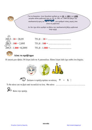eva-edu
289,5 : 10 = 28,95 751,8 : 10 = .....................................
289,5 : 100 = 2,895 751,8 : 100 = ....................................
289,5 : 1.000 =0,2895 751,8 : 1.000 =...................................
Λύσε το πρόβλημα
Η γιαγιά μου έβαλε 30 λίτρα λάδι σε 4 μπουκάλια. Πόσα λίτρα λάδι έχει κάθε ένα δοχείο;
Σκέψου τι πράξη πρέπει να κάνεις + - x :
Τι θα κάνω για να βρώ από τα πολλά το ένα; Θα κάνω ......................................................
Κάνε την πράξη
Για να διαιρέσω έναν δεκαδικό αριθμό με το 10, το 100 ή το 1.000
μετράω πόσα μηδενικά έχει το 10, το 100, το 1.000 και βάζω την
υποδιαστολή προς τα του αριθμού τόσες φορές όσα
είναι τα μηδενικά
Αν δεν έχω άλλο αριθμό να βάλω την υποδιαστολή βάζω μηδενικά
στην αρχή
 