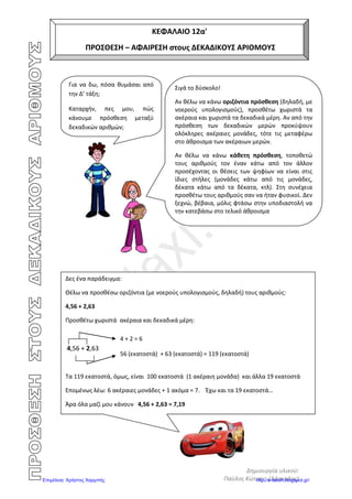 Αρβανιτίδης Θεόδωρος, www.atheo.gr - Μαθηματικά Ε΄
 
44
π.χ. Θέλω να βρω στην αριθμογραμμή πού βρίσκεται το 8,75. Πηγαίνω στο 8.
Η μεσαία μικρή γραμμή είναι το 8,5 , άρα συνεχίζω με τις μικρές και μετράω ακόμη 2.
Έτσι φτάνω στο 8,7. Το 8,75 βρίσκεται στη μέση από το 8,7 και 8,8.
Ασκήσεις
1. Συμπλήρωσε το σύμβολο που ταιριάζει : < , > , =
22,34
0,12
12,90
0,99
0,10
2,234
0,102
0,129
0,990
0,100
9,8
12,3
0,3
9,80
12,03
0,03
8,80
9,99
1,2
3,4
23,5
2,8
0,999
3,401
23,501
2,801
22,770
8,8
9,9 22,77
2. Γράψε τους παρακάτω δεκαδικούς αριθμούς από τον μεγαλύτερο προς το μικρότερο:
2,34 4,50 5,1 8,69 1,222
…………………………………………………………………………………….
3. Γράψε τον προηγούμενο και τον επόμενο δεκαδικό αριθμό :
στα δέκατα στα εκατοστά στα χιλιοστά
………. < 0,5 < ………. ………. < 0,50 < ……… ……. < 0,500 < ……….
………. < 0,8 < ………. ………. < 0,72 < ……… ……. < 0,453 < ……….
………. < 0,9 < ………. ………. < 0,87 < ……… ……. < 0,652 < ……….
………. < 0,2 < ………. ………. < 0,93 < ……… ……. < 0,765 < ……….
………. < 0,6 < ………. ………. < 0,88 < ……… ……. < 0,892 < ……….
4. Να βρεις την αξία του ψηφίου 3 στους παρακάτω δεκαδικούς αριθμούς :
 126,453 ………………………………
 274,537 ………………………………
 545,378 ………………………………
 456,7893 ………………………………
 567,89003 ………………………………
 5,089003 ………………………………
 