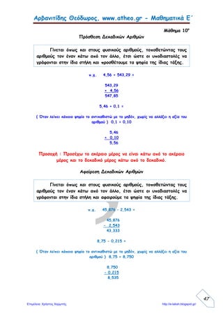 σελίδα 2 15/11/2007 Αναγνώστου Χρήστος
Να λύσεις τα προβλήματα, αφού πρώτα κάνεις την εκτίμηση με το μυαλό σου.
5. Να μετατρέψεις τα δεκαδικά κλάσματα σε δεκαδικούς αριθμούς και το
αντίστροφο.
100
15
=………….
10
25
=……….
1000
35
=…………
10
120
=………..
0,45= …………. 1,5= ………. 0,003=………. 25,135=………….
6. Να συμπληρώσεις τον παρακάτω πίνακα υπολογίζοντας με το μυαλό.
 10 100 1000
3,5
0,45
125,75
7. Να συμπληρώσεις τις ανισότητες:
α) 5,1 <………….< 5,2 β) 35,2<………… <35,6 γ) 0,2<……….<0,3
8. Η γιαγιά του Μιχάλη μοίρασε 3 λίτρα χυμό στα 6 εγγόνια της. Πόσα λίτρα
χυμό ήπιε το κάθε εγγόνι της; (Να βρεις το αποτέλεσμα σε δεκαδικό αριθμό)
9. Ένα αυτοκίνητο κινείται με ταχύτητα 98,5 χμ. την ώρα. Πόσα χιλιόμετρα θα
διανύσει σε 3,5 ώρες;
10. Πόσα € αποταμιεύει ο Αλέξης σε 12 μήνες, αν αποταμιεύει το μήνα 25,8 € ;
 