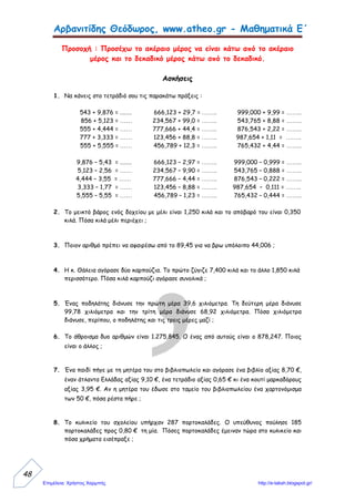 ΜΑΘΗΜΑΤΙΚΑ
ΠΡΟΒΛΗΜΑΤΑ ΜΕ ΔΕΚΑΔΙΚΟΥΣ ΑΡΙΘΜΟΥΣ
Τάξη: Ε2΄ 20-11-09 Όνομα: ………….
1. Ο κ. Νίκος, ο μελισσοκόμος, είχε εκατόν είκοσι κιλά μέλι και το μοίρασε σε
τριάντα δύο ίδια δοχεία. Πόσο μέλι έβαλε στο κάθε δοχείο;
2. Ο κ. Νίκος, ο μελισσοκόμος, είχε 65,750 κ. μέλι φετινής και 64,250 κ. μέλι
περσινής σοδειάς. Όλο αυτό το μέλι θέλει να το τοποθετήσει σε δοχεία που
το καθένα να χωρά 5,20 κιλά. Πόσα τέτοια δοχεία θα χρειαστεί;
3. Ο κ. Νίκος, ο μελισσοκόμος, μάζεψε φέτος τον Ιούνιο από τις κυψέλες του
142,750 κ. μέλι , τον Ιούλιο μάζεψε 17,500 κ. μέλι περισσότερο από ότι τον
Ιούνιο και τον Αύγουστο τόσο μέλι όσο και τους δύο προηγούμενους μήνες
μαζί. Όλο αυτό το μέλι το τοποθέτησε σε εκατόν ένα όμοιας χωρητικότητας
δοχεία. Αν πουλήσει το μέλι προς 1,85 € το κιλό, πόσα χρήματα θα εισπράξει
από το κάθε δοχείο ξεχωριστά;
4. Ο κ. Νίκος, ο μελισσοκόμος, είχε 20,30 κ. θυμαρίσιο μέλι και τετραπλάσια
ποσότητα μελιού από άνθη ελάτης. Όλο αυτό το μέλι θα το αναμείξει και θα
το τοποθετήσει εξίσου σε είκοσι εννιά ίδιας χωρητικότητας δοχεία. Πόσα
χρήματα θα πρέπει να πουλήσει το ένα κιλό μέλι, ώστε από το κάθε δοχείο να
εισπράξει 8,47 €;
ΟΔΗΓΙΕΣ: Να μεταφέρεις και να λύσεις το κάθε πρόβλημα στο τετράδιό σου, ως
εξής:
 Να γράψεις τα προβλήματα με τους αριθμούς τους με ψηφία και να
υπογραμμίσεις όσες λέξεις είναι σημαντικές για τη λύση του καθενός.
 Αρχικά να διαβάσεις το πρόβλημα πολλές φορές, κατόπιν να το διαβάσεις
χωρίς αριθμούς και τέλος να σκεφτείς (χωρίς αριθμούς) τι θα βρεις στην αρχή, τι στη
συνέχεια κλπ.
 Να γράψεις τις πράξεις οριζόντια (τις κάθετες να τις κάνεις στο πίσω μέρος
αυτής της σελίδας) και σε κάθε αποτέλεσμα θα γράφεις «τι είναι» ο αριθμός που
βρήκες (π.χ. λίτρα, €).
 Στο τέλος να γράψεις μια ολοκληρωμένη απάντηση, χρησιμοποιώντας μέρος
της ερώτησης.
Γιώργος Κατσαούνος
Ο κ. Νίκος, ο μελισσοκόμος, με το πρώτο πρόβλημα μάς δείχνει το
δρόμο για να λύσουμε το δεύτερο, με το δεύτερο μάς φανερώνει τον
τρόπο για να λύσουμε το τρίτο και με το τρίτο μάς βοηθά στη λύση του
τέταρτου!
…Και μόλις λύσουμε και τα τέσσερα, θα μας φιλέψει μπόλικο μέλι!
 