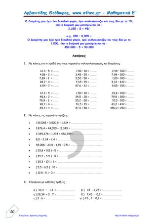 Δασκάλα: Τόλη Παναγιώτα
Όνομα: ………………………………………………………………
Ημερομηνία: ………………………………………………………
10. Προβλήματα με δεκαδικούς (α)
1. Στρογγυλοποίησε τους επόμενους αριθμούς στον πλησιέστερο ακέραιο
αριθμό.
17,73 ……………… 23,24 …………… 99,099 ……………
10,11 ……………… 8,009 …………… 808,505 ……………
41,77 ……………… 40,14 …………… 101,101 ……………
2. Τι είναι μεγαλύτερο: το μισό του 1.589 ή το ένα δέκατο του 8.012;
Εκτίμηση: Με ακρίβεια:
Απάντηση:…………………………………………………………………………………………………………………………
3. Υπολόγισε με εκτίμηση την αξία που έχουν 7 πακέτα μακαρόνια που το
καθένα κοστίζει 71 λεπτά.
 