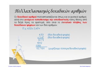 4. Να κάνετε τις παρακάτω διαιρέσεις:
Α) 5 : 4 Β) 18 : 5 Γ) 3 : 8
Δ) 235 : 8 Ε) 721 : 28 1 : 125
5. Συμπληρώστε τον παρακάτω πίνακα:
: 10 100 1000
16
23,5
126,38
120
6. Να βάλετε τους παρακάτω δεκαδικούς αριθμούς στη σειρά ξεκινώντας από το μι-
κρότερο:
1,478 4,968 1,5 138,04 0,125 14,78
__________<__________<__________<__________<__________<__________
7. Ο Πέτρος αγόρασε από το σούπερ μάρκετ τα παρακάτω προϊόντα για το πάρτι των
γενεθλίων του:
 4 πακέτα με πλαστικά πιάτα, αξίας 2,16 ευρώ το πακέτο
 2 πακέτα με πλαστικά ποτήρια αξίας 1,52 ευρώ το πακέτο
 25 σετ πλαστικά μαχαιροπίρουνα, αξίας 0,47 ευρώ το σετ
 3 πακέτα χαρτοπετσέτες, αξίας 1,24 ευρώ το πακέτο
Α) Πόσα χρήματα κόστιζαν τα πράγματα που αγόρασε ο Πέτρος;
Β) Πόστα ρέστα θα πάρει αν πληρώσει με ένα νόμισμα των 50 ευρώ;
Λύση:
Απάντηση:__________________________________________________________
___________________________________________________________________
Γκουτσίδης Αντώνιος
βαθμός
 