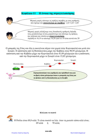 eva-edu
Κεφάλαιο 11 Η έννοια της στρογγυλοποίησης
Ο μπαμπάς της Εύας και όλη η οικογένεια πήγαν στο χωριό στην Κορνοφωλιά και μετά στο
Σουφλί. Η απόσταση από τη Θεσσαλονίκη μέχρι την Καβάλα είναι 90,95 χιλιόμετρα. Η
απόσταση από την Καβάλα μέχρι την Κορνοφωλιά είναι 41,89 χιλιόμετρα και η απόσταση
από την Κορνοφωλιά μέχρι το Σουφλί είναι 15,03 χιλιόμετρα.
Κορνοφωλιά Σουφλί
Θεσσαλονίκη Καβάλα
Κύκλωσε το σωστό
Η Ρούλα είναι 69,8 κιλά. Τι είναι σωστό να λέει όταν τη ρωτούν πόσα κιλά είναι;
69 κιλά ή 70 κιλά;
Μερικές φορές κάνουμε τις πράξεις ακριβώς με τους αριθμούς
που έχουμε και υπολογίζουμε με ακρίβεια 1,22+1,63= 2,85
Μερικές φορές αλλάζουμε τους δεκαδικούς αριθμούς δηλαδή
τους μεγαλώνουμε ή τους μικραίνουμε και κάνουμε τις πράξεις
πιο γρήγορα και εύκολα με στρογγυλοποίηση.
Δηλαδή το 10,19 το κάνουμε 10,20 γιατί το 19 είναι κοντά στο 20
Στρογγυλοποίησε τους αριθμούς και πρόσθεσέ τους για
να βρείς πόσα χιλιόμετρα έκανε ο μπαμπάς της Εύας για
να φτάσει από τη Θεσσαλονίκη ως το Σουφλί
 