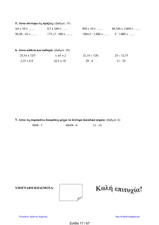 kyra_daskala
Επαναληπτικό κριτήριο στα Μαθηματικά
Όνομα: ………………………………………………… Ημερομηνία:…1/2/2010…
1. Να στρογγυλοποιήσεις τους παρακάτω αριθμούς στο ψηφίο των δεκάτων.
0,235 12,776 25,66 45,98 11,74
………. ……… ………. ..………. ………….
2.Βάζω τους παρακάτω δεκαδικούς από το μικρότερο στο μεγαλύτερο:
1,07 0,72 4,01 2,36 2,38 0,8 1,04 1,1 1,7 2,4
…………………………………………………………………………………………
3.Κάνω κάθετα τις πράξεις:
45,3+49,005 26-14,25 8,3Χ5,2
185:4 865,2 :7 235: 0,5
 