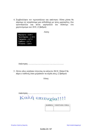 4. Συμβουλέψου τον τιμοκατάλογο και απάντησε: Πόσα ρέστα θα
πάρουμε αν αγοράσουμε μια ανθοδέσμη με τρεις μαργαρίτες, δυο
τριαντάφυλλα και πέντε γαρύφαλλα και δώσουμε ένα
χαρτονόμισμα των 20 €; (2 βαθμοί)
Λύση:
Απάντηση: …………………………………………..
5. Πέντε φίλοι κέρδισαν λέγοντας τα κάλαντα 261 €. Πόσα € θα
πάρει ο καθένας όταν μοιράσουν τα κέρδη τους; (2 βαθμοί)
Λύση:
Απάντηση:………………………………………..
Σάββας Σαββίδης
ΒΑΘΜΟΣ ΥΠΟΓΡΑΦΗ ΓΟΝΕΑ
Μαργαρίτα = 0,88 €
Τριαντάφυλλο = 1, 92 €
Γαρύφαλλο = 1,27 €
Γαρδένια = 2,17 €
Πετούνια = 1,05 €
 