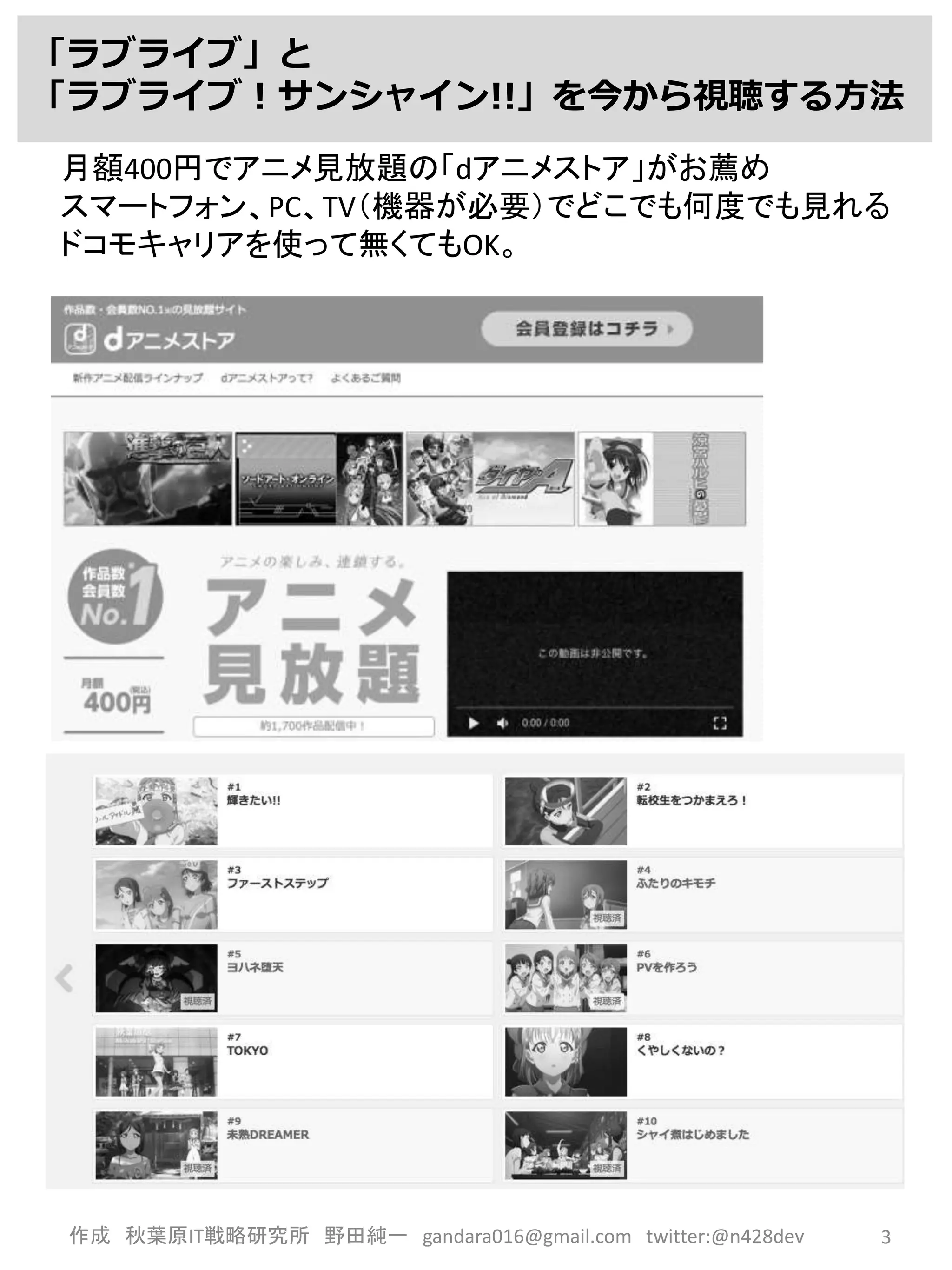 作成 秋葉原IT戦略研究所 野田純一 gandara016@gmail.com twitter:@n428dev 3
「ラブライブ」と
「ラブライブ！サンシャイン!!」を今から視聴する方法
月額400円でアニメ見放題の「dアニメストア」がお薦め
スマートフォン、PC、TV（機器が必要）でどこでも何度でも見れる
ドコモキャリアを使って無くてもOK。
 