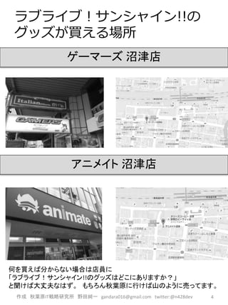 ラブライブ！サンシャイン!!の
グッズが買える場所
作成 秋葉原IT戦略研究所 野田純一 gandara016@gmail.com twitter:@n428dev 4
ゲーマーズ 沼津店
アニメイト 沼津店
何を買えば分からない場合は店員に
「ラブライブ！サンシャイン!!のグッズはどこにありますか？」
と聞けば大丈夫なはず。 もちろん秋葉原に行けば山のように売ってます。
 
