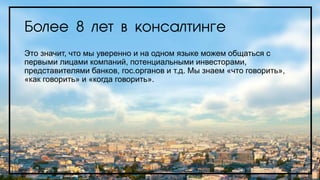 Более 8 лет в консалтинге
Это значит, что мы уверенно и на одном языке можем общаться с
первыми лицами компаний, потенциальными инвесторами,
представителями банков, гос.органов и т.д. Мы знаем «что говорить»,
«как говорить» и «когда говорить».
 
