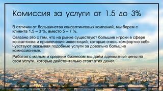 Комиссия за услуги от 1.5 до 3%
В отличии от большинства консалтинговых компаний, мы берем с
клиента 1,5 – 3 %, вместо 5 – 7 %.
Связано это с тем, что на рынке существуют большие игроки в сфере
консалтинга и привлечения инвестиций, которые очень комфортно себя
чувствуют оказывая подобные услуги за довольно большие
комиссионные.
Работая с малым и средним бизнесом мы даём адекватные цены на
свои услуги, которые действительно стоят этих денег.
 