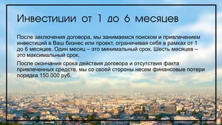 Инвестиции от 1 до 6 месяцев
После заключения договора, мы занимаемся поиском и привлечением
инвестиций в Ваш бизнес или проект, ограничивая себя в рамках от 1
до 6 месяцев. Один месяц – это минимальный срок. Шесть месяцев –
это максимальный срок.
После окончания срока действия договора и отсутствия факта
привлеченных средств, мы со своей стороны несем финансовые потери
порядка 150.000 руб.
 