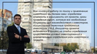 Всю основную работу по поиску и привлечению
инвестиций мы делаем сами: определяем
этапность в зависимости от проекта, сроки
проведения работ, готовим все необходимые
документы для взаимодействия с инвестором,
осуществляем первичные предложения
инвесторам и т.д. Инициатор проекта
включается в процесс на стадии определения
существенных условий инвестирования и
окончательного определения роли инвестора в
проекте.
 
