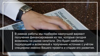В рамках работы мы подберём наилучший вариант
получения финансирования из тех, которые сегодня
возможны на рынке капитала. Это будет наиболее
подходящий и возможный к получению источник с учётом
специфики именно Вашего проекта и стадии его развития.
 