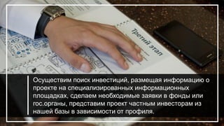 Осуществим поиск инвестиций, размещая информацию о
проекте на специализированных информационных
площадках, сделаем необходимые заявки в фонды или
гос.органы, представим проект частным инвесторам из
нашей базы в зависимости от профиля.
 
