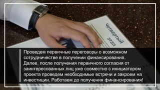 Проведем первичные переговоры о возможном
сотрудничестве в получении финансирования.
Далее, после получения первичного согласия от
заинтересованных лиц уже совместно с инициатором
проекта проведем необходимые встречи и закроем на
инвестиции. Работаем до получения финансирования!
 
