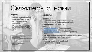 Свяжитесь с нами
Адреса:
• Россия, г. Новосибирск,
проспект Димитрова,
д. 1 (Бизнес-центр),
офис 313
• Россия, г. Красноярск,
ул. Парижской Коммуны,
д. 2а.
Контакты:
Телефоны:
• +7(902)960-96-99 (Офис в Красноярске)
• +7(913)008-90-28 (Офис в Новосибирске)
Часы работы: с 10:00 до 20:00
Сайт:
• www.konsultingsib.ru (Сайт компании)
• www.investorsibir.ru (Поиск инвестиций)
• www.businesplansib.ru (Бизнес планирование)
E-mail:
• b2b.consultinggroup@yandex.ru (Коммерческий отдел)
• kadr.ofis24@gmail.com (Отдел кадров)
Skype:
• kurnosov_konstantin (Новосбирск)
• kapitaliist (Красноярск)
Наименование компании
полное: ИП Курносов Константин Юрьевич
Регистрационная информация
ИНН:222109819985
Банк получателя: Филиал "Новосибирский" АО
"АЛЬФА-БАНК"
Расчетный счет:40802810123130000731
Корреспондентский
счет:30101810600000000774
БИК:045004774
ОГРН1027700067328
 