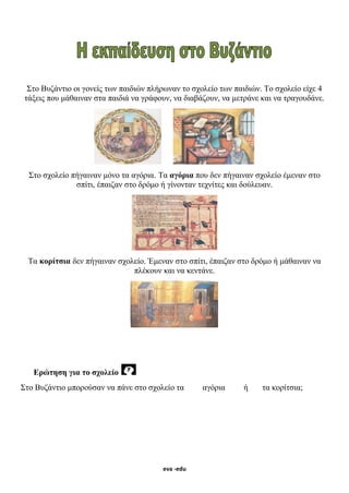 eva -edu
Στο Βυζάντιο οι γονείς των παιδιών πλήρωναν το σχολείο των παιδιών. Το σχολείο είχε 4
τάξεις που μάθαιναν στα παιδιά να γράφουν, να διαβάζουν, να μετράνε και να τραγουδάνε.
Στο σχολείο πήγαιναν μόνο τα αγόρια. Τα αγόρια που δεν πήγαιναν σχολείο έμεναν στο
σπίτι, έπαιζαν στο δρόμο ή γίνονταν τεχνίτες και δούλευαν.
Τα κορίτσια δεν πήγαιναν σχολείο. Έμεναν στο σπίτι, έπαιζαν στο δρόμο ή μάθαιναν να
πλέκουν και να κεντάνε.
Ερώτηση για το σχολείο
Στο Βυζάντιο μπορούσαν να πάνε στο σχολείο τα αγόρια ή τα κορίτσια;
 