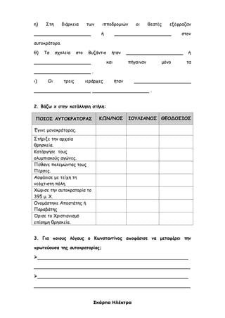 Σκάρπα Ηλέκτρα
η) Στη διάρκεια των ιπποδρομιών οι θεατές εξέφραζαν
____________________ ή ____________________ στον
αυτοκράτορα.
θ) Τα σχολεία στο Βυζάντιο ήταν ____________________ ή
____________________ και πήγαιναν μόνο τα
____________________ .
ι) Οι τρεις ιεράρχες ήταν ____________________
____________________ ____________________ .
2. Βάζω x στην κατάλληλη στήλη:
ΠΟΙΟΣ ΑΥΤΟΚΡΑΤΟΡΑΣ ΚΩΝ/ΝΟΣ ΙΟΥΛΙΑΝΟΣ ΘΕΟΔΟΣΙΟΣ
Έγινε μονοκράτορας.
Στήριξε την αρχαία
θρησκεία.
Κατάργησε τους
ολυμπιακούς αγώνες.
Πέθανε πολεμώντας τους
Πέρσες.
Ασφάλισε με τείχη τη
νεόχτιστη πόλη.
Χώρισε την αυτοκρατορία το
395 μ. Χ.
Ονομάστηκε Αποστάτης ή
Παραβάτης
Όρισε το Χριστιανισμό
επίσημη θρησκεία.
3. Για ποιους λόγους ο Κωνσταντίνος αποφάσισε να μεταφέρει την
πρωτεύουσα της αυτοκρατορίας;
_____________________________________________________
_______________________________________________________
_____________________________________________________
_______________________________________________________
 