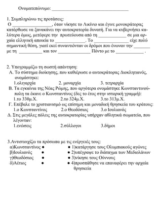Ονοματεπώνυμο: _________________________________
1. Συμπληρώνω τις προτάσεις:
Ο _________________, όταν νίκησε το Λικίνιο και έγινε μονοκράτορας
κατόρθωσε να ξανακάνει την αυτοκρατορία δυνατή. Για να κυβερνήσει κα-
λύτερα όμως, μετέφερε την πρωτεύουσα από τη ____________ σε μια αρ-
χαία ελληνική αποικία το _____________. Το _______________ είχε πολύ
σημαντική θέση, γιατί εκεί συναντιόνταν οι δρόμοι που ένωναν την _______
με τη __________ και τον ______________ Πόντο με το ____________ .
2. Υπογραμμίζω τη σωστή απάντηση:
Α. Το σύστημα διοίκησης, που καθιέρωσε ο αυτοκράτορας Διοκλητιανός,
ονομάστηκε:
1.ολιγαρχία 2. μοναρχία 3. τετραρχία
Β. Τα εγκαίνια της Νέας Ρώμης, που αργότερα ονομάστηκε Κωνσταντινού-
πολη τα έκανε ο Κωνσταντίνος (δες το έτος στην ιστορική γραμμή):
1.το 330μ.Χ. 2.το 324μ.Χ. 3.το 313μ.Χ.
Γ. Επέβαλε το χριστιανισμό ως επίσημη και μοναδική θρησκεία του κράτους:
1.ο Κωνσταντίνος 2.ο Θεοδόσιος 3.ο Ιουλιανός
Δ. Στις μεγάλες πόλεις της αυτοκρατορίας υπήρχαν αθλητικά σωματεία, που
λέγονταν:
1.ενώσεις 2.σύλλογοι 3.δήμοι
3.Αντιστοιχίζω τα πρόσωπα με τις ενέργειές τους:
α)Κωνσταντίνος ● ● 1)κατάργησε τους Ολυμπιακούς αγώνες
β)Ιουλιανός ● ● 2)υπέγραψε το διάταγμα των Μεδιολάνων
γ)Θεοδόσιος ● ● 3)νίκησε τους Ούννους
δ)Αέτιος ● ● 4)προσπάθησε να επαναφέρει την αρχαία
θρησκεία
 