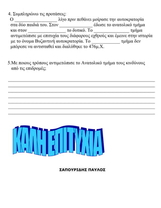4. Συμπληρώνω τις προτάσεις:
Ο __________________ λίγο πριν πεθάνει μοίρασε την αυτοκρατορία
στα δύο παιδιά του. Στον ______________ έδωσε το ανατολικό τμήμα
και στον ________________ το δυτικό. Το _______________ τμήμα
αντιμετώπισε με επιτυχία τους διάφορους εχθρούς και έμεινε στην ιστορία
με το όνομα Βυζαντινή αυτοκρατορία. Το ____________ τμήμα δεν
μπόρεσε να αντισταθεί και διαλύθηκε το 476μ.Χ.
5.Με ποιους τρόπους αντιμετώπισε το Ανατολικό τμήμα τους κινδύνους
από τις επιδρομές;
______________________________________________________________
______________________________________________________________
______________________________________________________________
______________________________________________________________
______________________________________________________________
______________________________________________________________
______________________________________________________________
ΣΑΠΟΥΡΙΔΗΣ ΠΑΥΛΟΣ
 