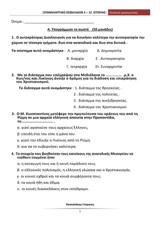 [ΕΠΑΝΑΛΗΠΤΙΚΟ ΚΕΦΑΛΑΙΩΝ 5 – 12 ΙΣΤΟΡΙΑΣ] [Επιλογή ημερομηνίας]
Παγκαλάκης Γεώργιος
1
Όνομα : _____________________________________
Α. Υπογράμμισε το σωστό (50 μονάδες)
1. Ο αυτοκράτορας Διοκλητιανός για να διοικήσει καλύτερα την αυτοκρατορία την
χώρισε σε τέσσερα τμήματα :δυο στα ανατολικά και δυο στα δυτικά .
Το σύστημα αυτό ονομάστηκε : Α. μοναρχία Δ. Δημοκρατία
Β. διαρχία Ε . Αυτοκρατορία
Γ. τετραρχία Στ. Συναρχοντία
2. Με το διάταγμα που υπέγραψαν στα Μεδιόλανα το …………… μ.Χ. ο
Κων/νος και Λικίνιος άνοιξε ο δρόμος για τη διάδοση και επικράτηση
του Χριστιανισμού.
Το διάταγμα αυτό ονομάστηκε : 1. διάταγμα της θρησκείας .
2 . διάταγμα της πολιτείας .
3 . διάταγμα της ανεξιθρησκίας.
4. διάταγμα του Χριστιανισμού
3. Ο Μ. Κωνσταντίνος μετέφερε την πρωτεύουσα του κράτους του από τη
Ρώμη σε μια αρχαία ελληνική αποικία στην Προποντίδα,
το………………………….. .
α. γιατί αγαπούσε τους αρχαίους Έλληνες,
β. επειδή έτσι του είπε η μάνα του.
γ. γιατί τον έδιωξε ο Λικίνιος από τη Ρώμη.
δ. για να το κυβερνήσει καλύτερα.
4. Τα στοιχεία που βοηθούσαν τους κατοίκους της ανατολικής Μεσογείου να
νιώθουν ενωμένοι ήταν
α. η καταγωγή τους και ή κοινή παράδοση τους.
β. ο ελληνικός πολιτισμός, η ελληνική γλώσσα και ο Χριστιανισμός.
γ. οι κοινοί εχθροί και τα κοινά συμφέροντα τους.
δ. τα κοινά ήθη και έθιμα.
ε. οι κοινές διασκεδάσεις στον ιππόδρομο.
 