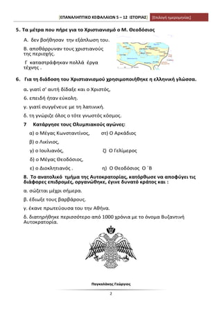 [ΕΠΑΝΑΛΗΠΤΙΚΟ ΚΕΦΑΛΑΙΩΝ 5 – 12 ΙΣΤΟΡΙΑΣ] [Επιλογή ημερομηνίας]
Παγκαλάκης Γεώργιος
2
5. Τα μέτρα που πήρε για το Χριστιανισμό ο Μ. Θεοδόσιος
Α. δεν βοήθησαν την εξάπλωση του.
Β. αποθάρρυναν τους χριστιανούς
της περιοχής.
Γ καταστράφηκαν πολλά έργα
τέχνης .
6. Για τη διάδοση του Χριστιανισμού χρησιμοποιήθηκε η ελληνική γλώσσα.
α. γιατί σ' αυτή δίδαξε και ο Χριστός,
6. επειδή ήταν εύκολη.
γ. γιατί συγγένευε με τη λατινική.
δ. τη γνώριζε όλος ο τότε γνωστός κόσμος.
7 Κατάργησε τους Ολυμπιακούς αγώνες:
α) ο Μέγας Κωνσταντίνος, στ) Ο Αρκάδιος
β) ο Λικίνιος,
γ) ο Ιουλιανός, ζ) Ο Γελίμερος
δ) ο Μέγας Θεοδόσιος,
ε) ο Διοκλητιανός . η) Ο Θεοδόσιος Ο ΄Β
8. Το ανατολικό τμήμα της Αυτοκρατορίας, κατόρθωσε να αποφύγει τις
διάφορες επιδρομές, οργανώθηκε, έγινε δυνατό κράτος και :
α. σώζεται μέχρι σήμερα.
β. έδιωξε τους βαρβάρους.
γ. έκανε πρωτεύουσα του την Αθήνα.
δ. διατηρήθηκε περισσότερο από 1000 χρόνια με το όνομα Βυζαντινή
Αυτοκρατορία.
 