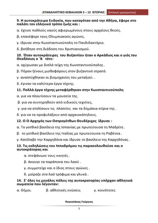 [ΕΠΑΝΑΛΗΠΤΙΚΟ ΚΕΦΑΛΑΙΩΝ 5 – 12 ΙΣΤΟΡΙΑΣ] [Επιλογή ημερομηνίας]
Παγκαλάκης Γεώργιος
3
9. Η αυτοκράτειρα Ευδοκία, που καταγόταν από την Αθήνα, έφερε στο
παλάτι τον ελληνικό τρόπο ζωής και :
α. έχτισε πολλούς ναούς αφιερωμένους στους αρχαίους θεούς.
β, επανέφερε τους Ολυμπιακούς αγώνες.
γ. ίδρυσε στην Κωνσταντινούπολη το Πανδιδακτήριο.
δ. βοήθησε στη διάδοση του Χριστιανισμού.
10. Όταν αυτοκράτειρες του Βυζαντίου ήταν ο Αρκάδιος και ο γιός του
Θεοδόσιος ο ΄Β τότε:
α. οχύρωσαν με διπλά τείχη της Κωνσταντινούπολης .
β. Πήραν ξένους μισθοφόρους στον βυζαντινό στρατό.
γ. αναπτύχθηκαν οι βιομηχανίες του μεταξιού. .
δ. έγιναν τα καλύτερα έργα τέχνης.
11. Πολλά έργα τέχνης μεταφέρθηκαν στην Κωνσταντινούπολη
α. για να πλουτίσουν τα μουσεία της.
β. για να συντηρηθούν από ειδικούς τεχνίτες,
γ. για να στολίσουν τις πλατείες και τα δημόσια κτίρια της .
δ. για να τα προφυλάξουν από αρχαιοκάπηλους.
12. Ο Ο Αρχηγός των Οστρογότθων Θευδέριχος ίδρυσε :
α. Το γοτθικό βασίλειο της Ισπανίας με πρωτεύουσα τη Μαδρίτη .
β. το γοτθικό βασίλειο της Ιταλίας με πρωτεύουσα τη Ραβέννα .
γ. Κατέλαβε την Καρχηδόνα και ίδρυσε το βασίλειο της Καρχηδόνας .
13. Τις εκδηλώσεις του Ιπποδρόμου τις παρακολουθούσε και ο
αυτοκράτορας και
α. στεφάνωνε τους νικητές .
β. άκουγε τα παράπονα του λαού .
γ. συμμετείχε και ο ίδιος στους αγώνες .
δ. μοίραζε στο λαό τρόφιμα και γλυκά .
14. Σ' όλες τις μεγάλες πόλεις της αυτοκρατορίας υπήρχαν αθλητικά
σωματεία που λέγονταν:
α. δήμοι. β. αθλητικές ενώσεις γ. κοινότητες
 