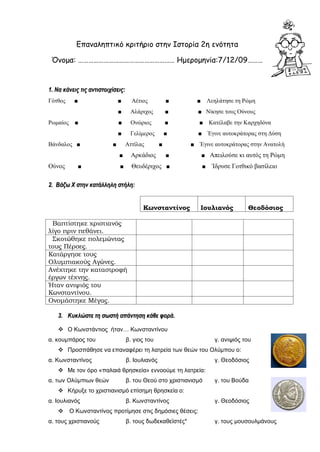 Επαναληπτικό κριτήριο στην Ιστορία 2η ενότητα
Όνομα: ………………………………………………… Ημερομηνία:7/12/09………
11.. ΝΝαα κκάάννεειιςς ττιιςς ααννττιισσττοοιιχχίίσσεειιςς::
Γότθος ■ ■ Αέτιος ■ ■ Λεηλάτησε τη Ρώμη
■ Αλάριχος ■ ■ Νίκησε τους Ούνους
Ρωμαίος ■ ■ Ονώριος ■ ■ Κατέλαβε την Καρχηδόνα
■ Γελίμερος ■ ■ Έγινε αυτοκράτορας στη Δύση
Βάνδαλος ■ ■ Αττίλας ■ ■ Έγινε αυτοκράτορας στην Ανατολή
■ Αρκάδιος ■ ■ Απειλούσε κι αυτός τη Ρώμη
Ούνος ■ ■ Θευδέριχος ■ ■ Ίδρυσε Γοτθικό βασίλειο
22.. ΒΒάάζζωω ΧΧ σσττηηνν κκααττάάλλλληηλληη σσττήήλληη::
Κωνσταντίνος Ιουλιανός Θεοδόσιος
Βαπτίστηκε χριστιανός
λίγο πριν πεθάνει.
Σκοτώθηκε πολεμώντας
τους Πέρσες.
Κατάργησε τους
Ολυμπιακούς Αγώνες.
Ανέχτηκε την καταστροφή
έργων τέχνης.
Ήταν ανιψιός του
Κωνσταντίνου.
Ονομάστηκε Μέγας.
33.. ΚΚυυκκλλώώσσττεε ττηη σσωωσσττήή ααππάάννττηησσηη κκάάθθεε φφοορράά..
 Ο Κωνστάντιος ήταν… Κωνσταντίνου
α. κουμπάρος του β. γιος του γ. ανιψιός του
 Προσπάθησε να επαναφέρει τη λατρεία των θεών του Ολύμπου ο:
α. Κωνσταντίνος β. Ιουλιανός γ. Θεοδόσιος
 Με τον όρο «παλαιά θρησκεία» εννοούμε τη λατρεία:
α. των Ολύμπιων θεών β. του Θεού στο χριστιανισμό γ. του Βούδα
 Κήρυξε το χριστιανισμό επίσημη θρησκεία ο:
α. Ιουλιανός β. Κωνσταντίνος γ. Θεοδόσιος
 Ο Κωνσταντίνος προτίμησε στις δημόσιες θέσεις:
α. τους χριστιανούς β. τους δωδεκαθεϊστές* γ. τους μουσουλμάνους
 