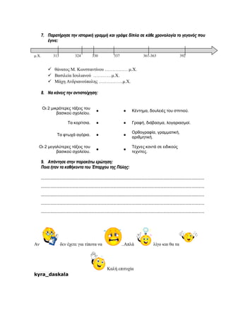 77.. ΠΠααρρααττήήρρηησσεε ττηηνν ιισσττοορριικκήή γγρρααμμμμήή κκααιι γγρράάψψεε δδίίππλλαα σσεε κκάάθθεε χχρροοννοολλοογγίίαα ττοο γγεεγγοοννόόςς πποουυ
έέγγιιννεε::
μ.Χ. 313 324 330 337 361-363 392
 θάνατος Μ. Κωνσταντίνου …………… μ.Χ.
 Βασιλεία Ιουλιανού …………μ.Χ.
 Μάχη Ανδριανούπολης …………….μ.Χ.
88.. ΝΝαα κκάάννεειιςς ττηηνν ααννττιισσττοοίίχχηησσηη::
Οι 2 μικρότερες τάξεις του
βασικού σχολείου.
● ● Κέντημα, δουλειές του σπιτιού.
Τα κορίτσια. ● ● Γραφή, διάβασμα, λογαριασμοί.
Τα φτωχά αγόρια. ● ●
Ορθογραφία, γραμματική,
αριθμητική.
Οι 2 μεγαλύτερες τάξεις του
βασικού σχολείου.
● ●
Τέχνες κοντά σε ειδικούς
τεχνίτες.
99.. ΑΑππάάννττηησσεε σσττηηνν ππααρραακκάάττωω εερρώώττηησσηη::
ΠΠοοιιαα ήήτταανν τταα κκααθθήήκκοονντταα ττοουυ ΈΈππααρρχχοουυ ττηηςς ΠΠόόλληηςς::
…………………………………………………………………………………………………………………………………………
…………………………………………………………………………………………………………………………………………
…………………………………………………………………………………………………………………………………………
…………………………………………………………………………………………………………………………………………
…………………………………………………………………………………………………………………………………………
Αν δεν έχετε για τίποτα να ..Απλά λίγο και θα τα
Καλή επιτυχία
kyra_daskala
 