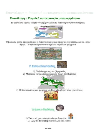 eva -edu
Το ανατολικό κράτος νίκησε τους εχθρούς αλλά το δυτικό κράτος καταστράφηκε.
Ο βασιλιάς ζούσε στο παλάτι και οι βυζαντινοί κάτοικοι πήγαιναν στον ιππόδρομο και στην
αγορά. Τα αγόρια πήγαιναν στο σχολείο να μάθουν γράμματα.
;
1) Το διάταγμα της ανεξιθρησκείας
2) Μετέφερε την πρωτεύουσα από τη Ρώμη στο Βυζάντιο
3) Ο Κωνσταντίνος και η μητέρα του Ελένη βοήθησαν τους χριστιανούς
;
1) Έκανε το χριστιανισμό επίσημη θρησκεία
2) Χώρισε το κράτος σε ανατολικό και δυτικό
 