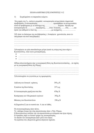 ΕΠΑΝΑΛΗΠΤΙΚΟ ΣΤΙΣ ΕΝΟΤΗΤΕΣ 5-12
1) Συμπληρώστε το παρακάτω κείμενο.
Στις αρχές του 3ου αιώνα η ρωμαϊκή αυτοκρατορία αντιμετώπισε σημαντικά
προβλήματα. Ο αυτοκράτορας …………………….προσπάθησε να αντιμετωπίσει
αυτά τα προβλήματα με το σύστημα της………………. . Χώρισε δηλαδή την
αυτοκρατορία σε …………..περιφέρειες, …...στην Ανατολή, …….στη ……., και
όρισε για καθεμιά το δικό της …………………, με αυξημένες ……..…………..
2)Τι ήταν το διάταγμα της ανεξιθρησκίας; ( Αναφέρετε χρονολογία, ποιοι το
υπέγραψαν και πού υπογράφηκε).
…………………………………………………………………………………………
…………………………………………………………………………………………
…………………………………………………………………………………………
…………………………………………………………………………………………
3)Αναφέρετε τα τρία σπουδαιότερα μέτρα (κατά τη γνώμη σας) που πήρε ο
Κωνσταντίνος όταν έγινε μονοκράτορας.
 ............................................................................................................................
 …………………………………………………………………………………...
 …………………………………………………………………………………...
4)Ποια πλεονεκτήματα είχε η γεωγραφική θέση της Κωνσταντινούπολης , σε σχέση
με τη γεωγραφική θέση της Ρώμης;
…………………………………………………………………………………………
…………………………………………………………………………………………
…………………………………………………………………………………………
…………………………………………………………………………………………
5)Αντιστοιχίστε τα γεγονότα με τις ημερομηνίες
Διάλυση του δυτικού κράτους 395 μ.Χ
Εγκαίνια της Κων/πολης 337 μ.χ
Η Αυτοκρατορία χωρίζεται στα δύο 476μ.Χ
Κατάργηση των Ολυμπιακών αγώνων 392μ.Χ
Θάνατος του Κωνσταντίνου 330 μ.Χ
6) Σημειώνω Σ για το σωστό και Λ για το λάθος
Οι συναυτοκράτορες ήταν πέντε.
Το επίσημο όνομα της νέας πρωτεύουσας ήταν « Νέα Ρώμη».
Ο Κωνσταντίνος στόλισε την νέα πρωτεύουσα με κτίσματα και έργα τέχνης.
Ο Αρκάδιος πήρε το δυτικό τμήμα της αυτοκρατορίας.
Το παλάτι του αυτοκράτορα ήταν μόνο ένα κτίριο.
Τα κορίτσια στα βυζαντινά χρόνια πήγαιναν σχολείο.
 