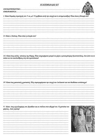 Η ΙΣΤΟΡΙΑ ΚΑΙ ΣΥ
ΟΝΟΜΑΤΕΠΩΝΥΜΟ……………………………………………………………………………….
ΗΜΕΡΟΜΗΝΙΑ…………………………………………………………………………………….
Ι. Είσαι Ρωμαίος στρατηγός τον 3ο αι. μ.Χ. Τι φοβάσαι αυτή την εποχή και τι αντιμετωπίζεις? Ποια είναι η δύναμή σου?
…………………………………………………………………………………………………………………………
…………………………………………………………………………………………………………………………
…………………………………………………………………………………………………………………………
…………………………………………………………………………………………………………………………
…………………………………………………………………………………………………………………………
…………………………………………………………………………………………………………………………
…………………………………………………………………………………………………………………………..
ΙΙ. Είσαι ο Λικίνιος. Ποια είναι η ιστορία σου?
…………………………………………………………………………………………………………………………
…………………………………………………………………………………………………………………………
…………………………………………………………………………………………………………………………
…………………………………………………………………………………………………………………………
…………………………………………………………………………………………………………………………
…………………………………………………………………………………………………………………………
………………………………………………………………………………………………………………………….
ΙΙΙ. Είσαι ένας απλός κάτοικος της Ρώμης. Ποια επιχειρήματα μπορεί να φέρει ο μονοκράτορας Κωνσταντίνος, έτσι ώστε να σε
πείσει να τον ακολουθήσεις στη νέα πρωτεύουσα?
…………………………………………………………………………………………………………………………
…………………………………………………………………………………………………………………………
…………………………………………………………………………………………………………………………
…………………………………………………………………………………………………………………………
…………………………………………………………………………………………………………………………
…………………………………………………………………………………………………………………………
…………………………………………………………………………………………………………………………
…………………………………………………………………………………………………………………………
………………………………………………………………………………………………………………………….
IV. Είσαι ένας φανατικός χριστιανός. Πώς συμπεριφέρεσαι την εποχή του Ιουλιανού και του Θεοδόσιου αντίστοιχα?
…………………………………………………………………………………………………………………………
…………………………………………………………………………………………………………………………
…………………………………………………………………………………………………………………………
…………………………………………………………………………………………………………………………
…………………………………………………………………………………………………………………………
…………………………………………………………………………………………………………………………
…………………………………………………………………………………………………………………………
…………………………………………………………………………………………………………………………
………………………………………………………………………………………………………………………….
V. Είσαι ένας αγγελιοφόρος του Αρκάδιου και σε στέλνει στον αδερφό του. Τι μαντάτα του
φέρνεις , όταν γυρνάς?
………………………………………………………………………………………
………………………………………………………………………………………
………………………………………………………………………………………
………………………………………………………………………………………
………………………………………………………………………………………
………………………………………………………………………………………
………………………………………………………………………………………
………………………………………………………………………………………
………………………………………………………………………………………
………………………………………………………………………………………
………………………………………………………………………………………
 