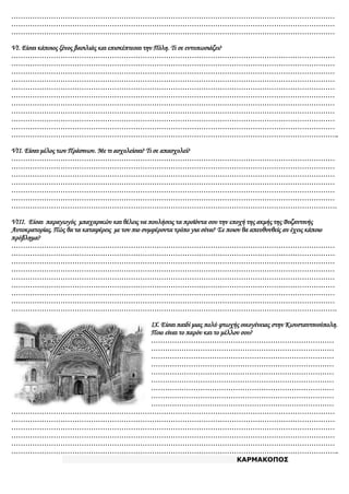 …………………………………………………………………………………………………………………………
…………………………………………………………………………………………………………………………
…………………………………………………………………………………………………………………………
VI. Είσαι κάποιος ξένος βασιλιάς και επισκέπτεσαι την Πόλη. Τι σε εντυπωσιάζει?
…………………………………………………………………………………………………………………………
…………………………………………………………………………………………………………………………
…………………………………………………………………………………………………………………………
…………………………………………………………………………………………………………………………
…………………………………………………………………………………………………………………………
…………………………………………………………………………………………………………………………
…………………………………………………………………………………………………………………………
…………………………………………………………………………………………………………………………
…………………………………………………………………………………………………………………………
…………………………………………………………………………………………………………………………
…………………………………………………………………………………………………………………………..
VII. Είσαι μέλος των Πράσινων. Με τι ασχολείσαι? Τι σε απασχολεί?
…………………………………………………………………………………………………………………………
…………………………………………………………………………………………………………………………
…………………………………………………………………………………………………………………………
…………………………………………………………………………………………………………………………
…………………………………………………………………………………………………………………………
…………………………………………………………………………………………………………………………
………………………………………………………………………………………………………………………….
VIII. Είσαι παραγωγός μπαχαρικών και θέλεις να πουλήσεις τα προϊόντα σου την εποχή της ακμής της Βυζαντινής
Αυτοκρατορίας. Πώς θα τα καταφέρεις με τον πιο συμφέροντα τρόπο για σένα? Σε ποιον θα απευθυνθείς αν έχεις κάποιο
πρόβλημα?
…………………………………………………………………………………………………………………………
…………………………………………………………………………………………………………………………
…………………………………………………………………………………………………………………………
…………………………………………………………………………………………………………………………
…………………………………………………………………………………………………………………………
…………………………………………………………………………………………………………………………
…………………………………………………………………………………………………………………………
…………………………………………………………………………………………………………………………
………………………………………………………………………………………………………………………….
IX. Είσαι παιδί μιας πολύ φτωχής οικογένειας στην Κωνσταντινούπολη.
Ποιο είναι το παρόν και το μέλλον σου?
……………………………………………………………………
……………………………………………………………………
……………………………………………………………………
……………………………………………………………………
……………………………………………………………………
……………………………………………………………………
……………………………………………………………………
……………………………………………………………………
……………………………………………………………………
…………………………………………………………………………………………………………………………
…………………………………………………………………………………………………………………………
…………………………………………………………………………………………………………………………
…………………………………………………………………………………………………………………………
…………………………………………………………………………………………………………………………
…………………………………………………………………………………………………………………………..
ΚΑΡΜΑΚΟΠΟΣ
 