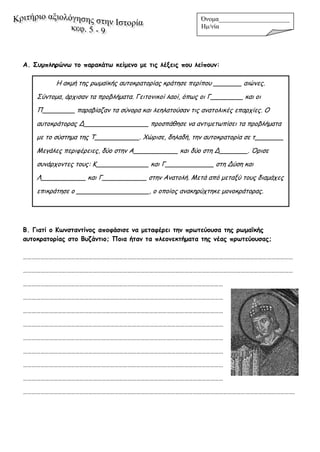 Α. Συμπληρώνω το παρακάτω κείμενο με τις λέξεις που λείπουν:
Β. Γιατί ο Κωνσταντίνος αποφάσισε να μεταφέρει την πρωτεύουσα της ρωμαϊκής
αυτοκρατορίας στο Βυζάντιο; Ποια ήταν τα πλεονεκτήματα της νέας πρωτεύουσας;
……………………………………………………………………………………………………………………………………………………………………
……………………………………………………………………………………………………………………………………………………………………
…………………………………………………………………………………………………………………………
…………………………………………………………………………………………………………………………
…………………………………………………………………………………………………………………………
…………………………………………………………………………………………………………………………
…………………………………………………………………………………………………………………………
…………………………………………………………………………………………………………………………
…………………………………………………………………………………………………………………………
…………………………………………………………………………………………………………………………
…………………………………………………………………………………………………………………………………………………………………….
Όνομα______________________
Hμ/νία _______________
Η ακμή της ρωμαϊκής αυτοκρατορίας κράτησε περίπου _______ αιώνες.
Σύντομα, άρχισαν τα προβλήματα. Γειτονικοί λαοί, όπως οι Γ________ και οι
Π________ παραβίαζαν τα σύνορα και λεηλατούσαν τις ανατολικές επαρχίες. Ο
αυτοκράτορας Δ________________ προσπάθησε να αντιμετωπίσει τα προβλήματα
με το σύστημα της Τ___________. Χώρισε, δηλαδή, την αυτοκρατορία σε τ_______
Μεγάλες περιφέρειες, δύο στην Α___________ και δύο στη Δ_______. Όρισε
συνάρχοντες τους: Κ_____________ και Γ____________ στη Δύση και
Λ___________ και Γ___________ στην Ανατολή. Μετά από μεταξύ τους διαμάχες
επικράτησε ο __________________, ο οποίος ανακηρύχτηκε μονοκράτορας.
 