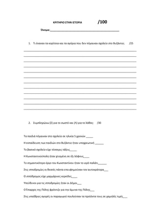ΚΡΙΤΗΡΙΟ ΣΤΗΝ ΙΣΤΟΡΙΑ /100
Όνομα:________________________________________________
1. Τι έκαναν τα κορίτσια και τα αγόρια που δεν πήγαιναν σχολείο στο Βυζάντιο; /25
______________________________________________________________________________
______________________________________________________________________________
______________________________________________________________________________
______________________________________________________________________________
______________________________________________________________________________
______________________________________________________________________________
______________________________________________________________________________
______________________________________________________________________________
______________________________________________________________________________
______________________________________________________________________________
______________________________________________________________________________
______________________________________________________________________________
2. Συμπληρώνω (Σ) για το σωστό και (Λ) για το λάθος: /30
Τα παιδιά πήγαιναν στο σχολείο σε ηλικία 5 χρονών _____
Η εκπαίδευση των παιδιών στο Βυζάντιο ήταν υποχρεωτική ______
Το βασικό σχολείο είχε τέσσερις τάξεις_____
Η Κωνσταντινούπολη ήταν χτισμένη σε έξι λόφους____
Το σημαντικότερο έργο του Κωνσταντίνου ήταν το ιερό παλάτι______
Στις ιπποδρομίες οι θεατές πάντα επευφημούσαν τον αυτοκράτορα___
Ο ιππόδρομος είχε μαρμάρινες κερκίδες____
Υπεύθυνοι για τις ιπποδρομίες ήταν οι Δήμοι___
Ο Έπαρχος της Πόλης φρόντιζε για την άμυνα της Πόλης___
Στις υπαίθριες αγορές οι παραγωγοί πουλούσαν τα προϊόντα τους σε χαμηλές τιμές___
 
