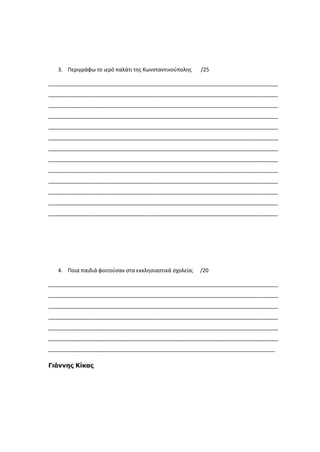 3. Περιγράφω το ιερό παλάτι της Κωνσταντινούπολης /25
______________________________________________________________________________
______________________________________________________________________________
______________________________________________________________________________
______________________________________________________________________________
______________________________________________________________________________
______________________________________________________________________________
______________________________________________________________________________
______________________________________________________________________________
______________________________________________________________________________
______________________________________________________________________________
______________________________________________________________________________
______________________________________________________________________________
______________________________________________________________________________
4. Ποια παιδιά φοιτούσαν στα εκκλησιαστικά σχολεία; /20
______________________________________________________________________________
______________________________________________________________________________
______________________________________________________________________________
______________________________________________________________________________
______________________________________________________________________________
______________________________________________________________________________
_____________________________________________________________________________
Γιάννης Κίκας
 