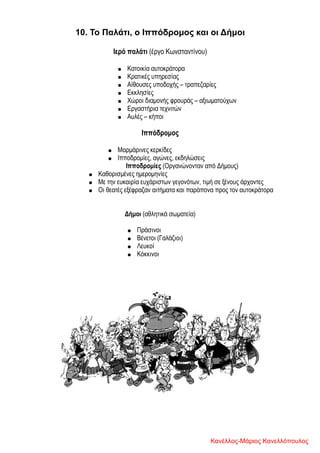 10. Το Παλάτι, ο Ιππόδρομος και οι Δήμοι
Ιερό παλάτι (έργο Κωνσταντίνου)
● Κατοικία αυτοκράτορα
● Κρατικές υπηρεσίας
● Αίθουσες υποδοχής – τραπεζαρίες
● Εκκλησίες
● Χώροι διαμονής φρουράς – αξιωματούχων
● Εργαστήρια τεχνιτών
● Αυλές – κήποι
Ιππόδρομος
● Μαρμάρινες κερκίδες
● Ιπποδρομίες, αγώνες, εκδηλώσεις
Ιπποδρομίες (Οργανώνονταν από Δήμους)
● Καθορισμένες ημερομηνίες
● Με την ευκαιρία ευχάριστων γεγονότων, τιμή σε ξένους άρχοντες
● Οι θεατές εξέφραζαν αιτήματα και παράπονα προς τον αυτοκράτορα
Δήμοι (αθλητικά σωματεία)
● Πράσινοι
● Βένετοι (Γαλάζιοι)
● Λευκοί
● Κόκκινοι
Κανέλλος-Μάριος Κανελλόπουλος
 
