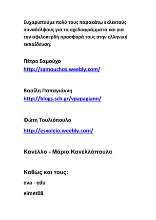 Ευχαριστούμε πολύ τους παρακάτω εκλεκτούς
συναδέλφους για τα σχεδιαγράμματα και για
την αφιλοκερδή προσφορά τους στην ελληνική
εκπαίδευση:
Πέτρο Σαμούχο
http://samouchos.weebly.com/
Βασίλη Παπαγιάννη
http://blogs.sch.gr/vpapagiann/
Φώτη Τουλιόπουλο
http://esxoleio.weebly.com/
Κανέλλο - Μάριο Κανελλόπουλο
Καθώς και τους:
eva - edu
eimet08
 