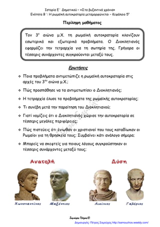 Ιστορία Ε΄ Δημοτικού – «Στα βυζαντινά χρόνια»
Ενότητα Β΄: Η ρωμαϊκή αυτοκρατορία μεταμορφώνεται – Κεφάλαιο 5ο
Σαμούχος Πέτρος©
Περίληψη μαθήματος
Ερωτήσεις
 Ποια προβλήματα αντιμετώπιζε η ρωμαϊκή αυτοκρατορία στις
αρχές του 3ου
αιώνα μ.Χ.;
 Πώς προσπάθησε να τα αντιμετωπίσει ο Διοκλητιανός;
 Η τετραρχία έλυσε τα προβλήματα της ρωμαϊκής αυτοκρατορίας;
 Τι συνέβη μετά την παραίτηση του Διοκλητιανού;
 Γιατί νομίζεις ότι ο Διοκλητιανός χώρισε την αυτοκρατορία σε
τέσσερις μεγάλες περιφέρειες;
 Πώς πιστεύεις ότι ένιωθαν οι χριστιανοί που τους καταδίωκαν οι
Ρωμαίοι για τη θρησκεία τους; Συμβαίνει κάτι ανάλογο σήμερα;
 Μπορείς να σκεφτείς για ποιους λόγους συγκρούστηκαν οι
τέσσερις συνάρχοντες μεταξύ τους;
Τον 3ο
αιώνα μ.Χ. τη ρωμαϊκή αυτοκρατορία κλονίζουν
εσωτερικά και εξωτερικά προβλήματα. Ο Διοκλητιανός
εφαρμόζει την τετραρχία για τη σωτηρία της. Γρήγορα οι
τέσσερις συνάρχοντες συγκρούονται μεταξύ τους.
Δημιουργός: Πέτρος Σαμούχος http://samouchos.weebly.com/
 