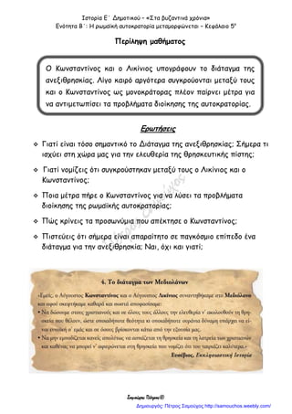 Ιστορία Ε΄ Δημοτικού – «Στα βυζαντινά χρόνια»
Ενότητα Β΄: Η ρωμαϊκή αυτοκρατορία μεταμορφώνεται – Κεφάλαιο 5ο
Σαμούχος Πέτρος©
Περίληψη μαθήματος
Ερωτήσεις
 Γιατί είναι τόσο σημαντικό το Διάταγμα της ανεξιθρησκίας; Σήμερα τι
ισχύει στη χώρα μας για την ελευθερία της θρησκευτικής πίστης;
 Γιατί νομίζεις ότι συγκρούστηκαν μεταξύ τους ο Λικίνιος και ο
Κωνσταντίνος;
 Ποια μέτρα πήρε ο Κωνσταντίνος για να λύσει τα προβλήματα
διοίκησης της ρωμαϊκής αυτοκρατορίας;
 Πώς κρίνεις τα προσωνύμια που απέκτησε ο Κωνσταντίνος;
 Πιστεύεις ότι σήμερα είναι απαραίτητο σε παγκόσμιο επίπεδο ένα
διάταγμα για την ανεξιθρησκία; Ναι, όχι και γιατί;
Ο Κωνσταντίνος και ο Λικίνιος υπογράφουν το διάταγμα της
ανεξιθρησκίας. Λίγο καιρό αργότερα συγκρούονται μεταξύ τους
και ο Κωνσταντίνος ως μονοκράτορας πλέον παίρνει μέτρα για
να αντιμετωπίσει τα προβλήματα διοίκησης της αυτοκρατορίας.
Δημιουργός: Πέτρος Σαμούχος http://samouchos.weebly.com/
 