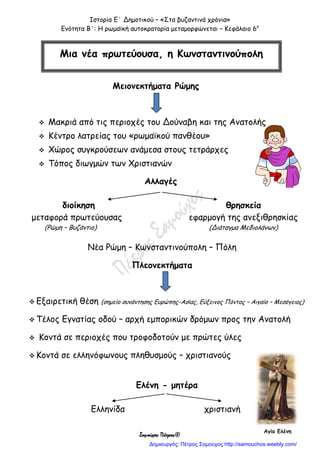 Ιστορία Ε΄ Δημοτικού – «Στα βυζαντινά χρόνια»
Ενότητα Β΄: Η ρωμαϊκή αυτοκρατορία μεταμορφώνεται – Κεφάλαιο 6ο
Σαμούχος Πέτρος©
Μειονεκτήματα Ρώμης
 Μακριά από τις περιοχές του Δούναβη και της Ανατολής
 Κέντρο λατρείας του «ρωμαϊκού πανθέου»
 Χώρος συγκρούσεων ανάμεσα στους τετράρχες
 Τόπος διωγμών των Χριστιανών
Αλλαγές
διοίκηση θρησκεία
μεταφορά πρωτεύουσας εφαρμογή της ανεξιθρησκίας
(Ρώμη – Βυζάντιο) (Διάταγμα Μεδιολάνων)
Νέα Ρώμη – Κωνσταντινούπολη – Πόλη
Πλεονεκτήματα
 Εξαιρετική θέση (σημείο συνάντησης Ευρώπης-Ασίας, Εύξεινος Πόντος – Αιγαίο – Μεσόγειος)
 Τέλος Εγνατίας οδού – αρχή εμπορικών δρόμων προς την Ανατολή
 Κοντά σε περιοχές που τροφοδοτούν με πρώτες ύλες
 Κοντά σε ελληνόφωνους πληθυσμούς – χριστιανούς
Ελένη - μητέρα
Ελληνίδα χριστιανή
Μια νέα πρωτεύουσα, η Κωνσταντινούπολη
Αγία Ελένη
Δημιουργός: Πέτρος Σαμούχος http://samouchos.weebly.com/
 