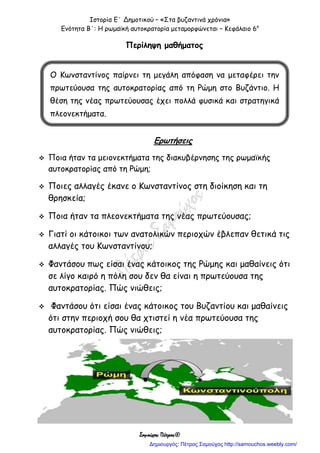 Ιστορία Ε΄ Δημοτικού – «Στα βυζαντινά χρόνια»
Ενότητα Β΄: Η ρωμαϊκή αυτοκρατορία μεταμορφώνεται – Κεφάλαιο 6ο
Σαμούχος Πέτρος©
Περίληψη μαθήματος
Ερωτήσεις
 Ποια ήταν τα μειονεκτήματα της διακυβέρνησης της ρωμαϊκής
αυτοκρατορίας από τη Ρώμη;
 Ποιες αλλαγές έκανε ο Κωνσταντίνος στη διοίκηση και τη
θρησκεία;
 Ποια ήταν τα πλεονεκτήματα της νέας πρωτεύουσας;
 Γιατί οι κάτοικοι των ανατολικών περιοχών έβλεπαν θετικά τις
αλλαγές του Κωνσταντίνου;
 Φαντάσου πως είσαι ένας κάτοικος της Ρώμης και μαθαίνεις ότι
σε λίγο καιρό η πόλη σου δεν θα είναι η πρωτεύουσα της
αυτοκρατορίας. Πώς νιώθεις;
 Φαντάσου ότι είσαι ένας κάτοικος του Βυζαντίου και μαθαίνεις
ότι στην περιοχή σου θα χτιστεί η νέα πρωτεύουσα της
αυτοκρατορίας. Πώς νιώθεις;
Ο Κωνσταντίνος παίρνει τη μεγάλη απόφαση να μεταφέρει την
πρωτεύουσα της αυτοκρατορίας από τη Ρώμη στο Βυζάντιο. Η
θέση της νέας πρωτεύουσας έχει πολλά φυσικά και στρατηγικά
πλεονεκτήματα.
Δημιουργός: Πέτρος Σαμούχος http://samouchos.weebly.com/
 