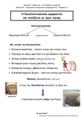 Ιστορία Ε΄ Δημοτικού – «Στα βυζαντινά χρόνια»
Ενότητα Β΄: Η ρωμαϊκή αυτοκρατορία μεταμορφώνεται – Κεφάλαιο 7ο
Σαμούχος Πέτρος©
Κωνσταντινούπολη
θεμελίωση 324 μ.Χ. (6 χρόνια μετά) εγκαίνια 330 μ.Χ.
Με εντολή του Κωνσταντίνου
 Επισκευή ακρόπολης – παλιών τειχών και κτίσιμο νέων
 Προνόμια σε όσους φρόντιζαν για την ασφάλεια της πόλης
 Χτίσιμο μεγάλης αγοράς (στήλη με το άγαλμά του)
 Μεταφορά έργων τέχνης από άλλες πόλεις
 Κατασκευή λουτρών, υδραγωγείων, δεξαμενών
 Διατήρηση αρχαίων βωμών - ναών και χτίσιμο χριστιανικών
Θάνατος Κωνσταντίνου (337 μ.Χ.)
Ο γιος του, Κωνστάντιος συνεχίζει το έργο του
Η Κωνσταντινούπολη ισάξια της Ρώμης
Η Κωνσταντινούπολη οχυρώνεται
και στολίζεται με έργα τέχνης
Κωνστάντιος
Δημιουργός: Πέτρος Σαμούχος http://samouchos.weebly.com/
 