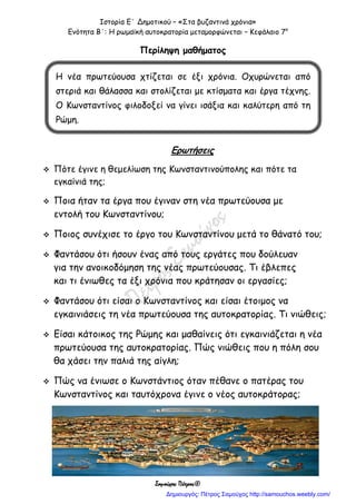 Ιστορία Ε΄ Δημοτικού – «Στα βυζαντινά χρόνια»
Ενότητα Β΄: Η ρωμαϊκή αυτοκρατορία μεταμορφώνεται – Κεφάλαιο 7ο
Σαμούχος Πέτρος©
Περίληψη μαθήματος
Ερωτήσεις
 Πότε έγινε η θεμελίωση της Κωνσταντινούπολης και πότε τα
εγκαίνιά της;
 Ποια ήταν τα έργα που έγιναν στη νέα πρωτεύουσα με
εντολή του Κωνσταντίνου;
 Ποιος συνέχισε το έργο του Κωνσταντίνου μετά το θάνατό του;
 Φαντάσου ότι ήσουν ένας από τους εργάτες που δούλευαν
για την ανοικοδόμηση της νέας πρωτεύουσας. Τι έβλεπες
και τι ένιωθες τα έξι χρόνια που κράτησαν οι εργασίες;
 Φαντάσου ότι είσαι ο Κωνσταντίνος και είσαι έτοιμος να
εγκαινιάσεις τη νέα πρωτεύουσα της αυτοκρατορίας. Τι νιώθεις;
 Είσαι κάτοικος της Ρώμης και μαθαίνεις ότι εγκαινιάζεται η νέα
πρωτεύουσα της αυτοκρατορίας. Πώς νιώθεις που η πόλη σου
θα χάσει την παλιά της αίγλη;
 Πώς να ένιωσε ο Κωνστάντιος όταν πέθανε ο πατέρας του
Κωνσταντίνος και ταυτόχρονα έγινε ο νέος αυτοκράτορας;
Η νέα πρωτεύουσα χτίζεται σε έξι χρόνια. Οχυρώνεται από
στεριά και θάλασσα και στολίζεται με κτίσματα και έργα τέχνης.
Ο Κωνσταντίνος φιλοδοξεί να γίνει ισάξια και καλύτερη από τη
Ρώμη.
Δημιουργός: Πέτρος Σαμούχος http://samouchos.weebly.com/
 