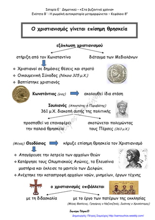 Ιστορία Ε΄ Δημοτικού – «Στα βυζαντινά χρόνια»
Ενότητα Β΄: Η ρωμαϊκή αυτοκρατορία μεταμορφώνεται – Κεφάλαιο 8ο
Σαμούχος Πέτρος©
εξάπλωση χριστιανισμού
στήριξη από τον Κωνσταντίνο διάταγμα των Μεδιολάνων
 Χριστιανοί σε δημόσιες θέσεις και στρατό
 Οικουμενική Σύνοδος (Νίκαια 325 μ.Χ.)
 Βαπτίστηκε χριστιανός
Κωνστάντιος (γιος) ακολουθεί ίδια στάση
Ιουλιανός (Αποστάτης ή Παραβάτης)
361 μ.Χ. διακοπή αυτής της πολιτικής
προσπαθεί να επαναφέρει σκοτώνεται πολεμώντας
την παλαιά θρησκεία τους Πέρσες (363 μ.Χ.)
(Μέγας) Θεοδόσιος κήρυξε επίσημη θρησκεία τον Χριστιανισμό
 Απαγόρευσε την λατρεία των αρχαίων θεών
 Κατάργησε τους Ολυμπιακούς Αγώνες, τα Ελευσίνια
μυστήρια και έκλεισε το μαντείο των Δελφών.
 Ανέχτηκε την καταστροφή αρχαίων ναών, μνημείων, έργων τέχνης
ο χριστιανισμός επιβάλλεται
με τη διδασκαλία με το έργο των πατέρων της εκκλησίας
(Μέγας Βασίλειος, Γρηγόριος ο Ναζιανζηνός, Ιωάννης ο Χρυσόστομος)
Ο χριστιανισμός γίνεται επίσημη θρησκεία
Δημιουργός: Πέτρος Σαμούχος http://samouchos.weebly.com/
 