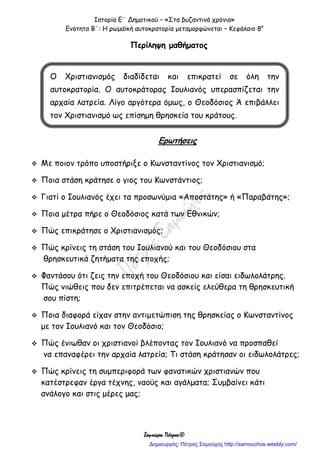 Ιστορία Ε΄ Δημοτικού – «Στα βυζαντινά χρόνια»
Ενότητα Β΄: Η ρωμαϊκή αυτοκρατορία μεταμορφώνεται – Κεφάλαιο 8ο
Σαμούχος Πέτρος©
Περίληψη μαθήματος
Ερωτήσεις
 Με ποιον τρόπο υποστήριξε ο Κωνσταντίνος τον Χριστιανισμό;
 Ποια στάση κράτησε ο γιος του Κωνστάντιος;
 Γιατί ο Ιουλιανός έχει τα προσωνύμια «Αποστάτης» ή «Παραβάτης»;
 Ποια μέτρα πήρε ο Θεοδόσιος κατά των Εθνικών;
 Πώς επικράτησε ο Χριστιανισμός;
 Πώς κρίνεις τη στάση του Ιουλιανού και του Θεοδόσιου στα
θρησκευτικά ζητήματα της εποχής;
 Φαντάσου ότι ζεις την εποχή του Θεοδόσιου και είσαι ειδωλολάτρης.
Πώς νιώθεις που δεν επιτρέπεται να ασκείς ελεύθερα τη θρησκευτική
σου πίστη;
 Ποια διαφορά είχαν στην αντιμετώπιση της θρησκείας ο Κωνσταντίνος
με τον Ιουλιανό και τον Θεοδόσιο;
 Πώς ένιωθαν οι χριστιανοί βλέποντας τον Ιουλιανό να προσπαθεί
να επαναφέρει την αρχαία λατρεία; Τι στάση κράτησαν οι ειδωλολάτρες;
 Πώς κρίνεις τη συμπεριφορά των φανατικών χριστιανών που
κατέστρεφαν έργα τέχνης, ναούς και αγάλματα; Συμβαίνει κάτι
ανάλογο και στις μέρες μας;
Ο Χριστιανισμός διαδίδεται και επικρατεί σε όλη την
αυτοκρατορία. Ο αυτοκράτορας Ιουλιανός υπερασπίζεται την
αρχαία λατρεία. Λίγο αργότερα όμως, ο Θεοδόσιος Ά επιβάλλει
τον Χριστιανισμό ως επίσημη θρησκεία του κράτους.
Δημιουργός: Πέτρος Σαμούχος http://samouchos.weebly.com/
 