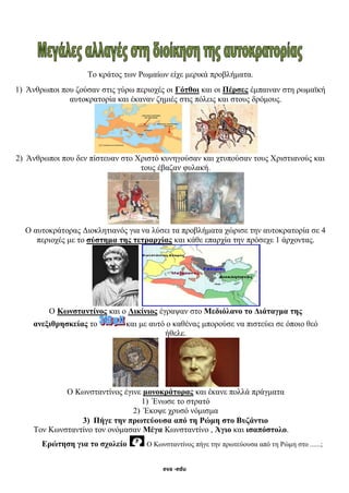 eva -edu
Το κράτος των Ρωμαίων είχε μερικά προβλήματα.
1) Άνθρωποι που ζούσαν στις γύρω περιοχές οι Γότθοι και οι Πέρσες έμπαιναν στη ρωμαϊκή
αυτοκρατορία και έκαναν ζημιές στις πόλεις και στους δρόμους.
2) Άνθρωποι που δεν πίστευαν στο Χριστό κυνηγούσαν και χτυπούσαν τους Χριστιανούς και
τους έβαζαν φυλακή.
Ο αυτοκράτορας Διοκλητιανός για να λύσει τα προβλήματα χώρισε την αυτοκρατορία σε 4
περιοχές με το σύστημα της τετραρχίας και κάθε επαρχία την πρόσεχε 1 άρχοντας.
Ο Κωνσταντίνος και ο Λικίνιος έγραψαν στο Μεδιόλανο το Διάταγμα της
ανεξιθρησκείας το και με αυτό ο καθένας μπορούσε να πιστεύει σε όποιο θεό
ήθελε.
Ο Κωνσταντίνος έγινε μονοκράτορας και έκανε πολλά πράγματα
1) Ένωσε το στρατό
2) Έκοψε χρυσό νόμισμα
3) Πήγε την πρωτεύουσα από τη Ρώμη στο Βυζάντιο
Τον Κωνσταντίνο τον ονόμασαν Μέγα Κωνσταντίνο , Άγιο και ισαπόστολο.
Ερώτηση για το σχολείο Ο Κωνσταντίνος πήγε την πρωτεύουσα από τη Ρώμη στο ......;
eva-edu
 