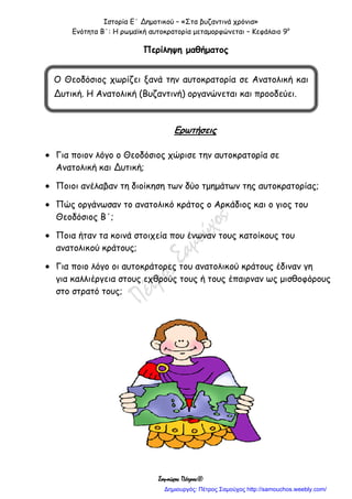 Ιστορία Ε΄ Δημοτικού – «Στα βυζαντινά χρόνια»
Ενότητα Β΄: Η ρωμαϊκή αυτοκρατορία μεταμορφώνεται – Κεφάλαιο 9ο
Σαμούχος Πέτρος©
Περίληψη μαθήματος
Ερωτήσεις
 Για ποιον λόγο ο Θεοδόσιος χώρισε την αυτοκρατορία σε
Ανατολική και Δυτική;
 Ποιοι ανέλαβαν τη διοίκηση των δύο τμημάτων της αυτοκρατορίας;
 Πώς οργάνωσαν το ανατολικό κράτος ο Αρκάδιος και ο γιος του
Θεοδόσιος Β΄;
 Ποια ήταν τα κοινά στοιχεία που ένωναν τους κατοίκους του
ανατολικού κράτους;
 Για ποιο λόγο οι αυτοκράτορες του ανατολικού κράτους έδιναν γη
για καλλιέργεια στους εχθρούς τους ή τους έπαιρναν ως μισθοφόρους
στο στρατό τους;
Ο Θεοδόσιος χωρίζει ξανά την αυτοκρατορία σε Ανατολική και
Δυτική. Η Ανατολική (Βυζαντινή) οργανώνεται και προοδεύει.
Δημιουργός: Πέτρος Σαμούχος http://samouchos.weebly.com/
 