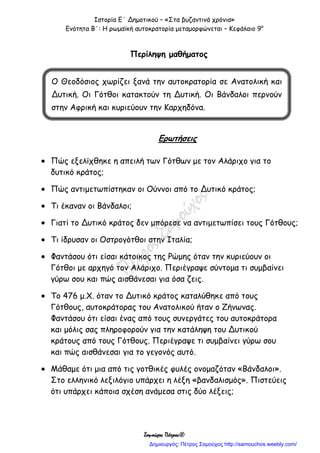 Ιστορία Ε΄ Δημοτικού – «Στα βυζαντινά χρόνια»
Ενότητα Β΄: Η ρωμαϊκή αυτοκρατορία μεταμορφώνεται – Κεφάλαιο 9ο
Σαμούχος Πέτρος©
Περίληψη μαθήματος
Ερωτήσεις
 Πώς εξελίχθηκε η απειλή των Γότθων με τον Αλάριχο για το
δυτικό κράτος;
 Πώς αντιμετωπίστηκαν οι Ούννοι από το Δυτικό κράτος;
 Τι έκαναν οι Βάνδαλοι;
 Γιατί το Δυτικό κράτος δεν μπόρεσε να αντιμετωπίσει τους Γότθους;
 Τι ίδρυσαν οι Οστρογότθοι στην Ιταλία;
 Φαντάσου ότι είσαι κάτοικος της Ρώμης όταν την κυριεύουν οι
Γότθοι με αρχηγό τον Αλάριχο. Περιέγραψε σύντομα τι συμβαίνει
γύρω σου και πώς αισθάνεσαι για όσα ζεις.
 Το 476 μ.Χ. όταν το Δυτικό κράτος καταλύθηκε από τους
Γότθους, αυτοκράτορας του Ανατολικού ήταν ο Ζήνωνας.
Φαντάσου ότι είσαι ένας από τους συνεργάτες του αυτοκράτορα
και μόλις σας πληροφορούν για την κατάληψη του Δυτικού
κράτους από τους Γότθους. Περιέγραψε τι συμβαίνει γύρω σου
και πώς αισθάνεσαι για το γεγονός αυτό.
 Μάθαμε ότι μια από τις γοτθικές φυλές ονομαζόταν «Βάνδαλοι».
Στο ελληνικό λεξιλόγιο υπάρχει η λέξη «βανδαλισμός». Πιστεύεις
ότι υπάρχει κάποια σχέση ανάμεσα στις δύο λέξεις;
Ο Θεοδόσιος χωρίζει ξανά την αυτοκρατορία σε Ανατολική και
Δυτική. Οι Γότθοι κατακτούν τη Δυτική. Οι Βάνδαλοι περνούν
στην Αφρική και κυριεύουν την Καρχηδόνα.
Δημιουργός: Πέτρος Σαμούχος http://samouchos.weebly.com/
 